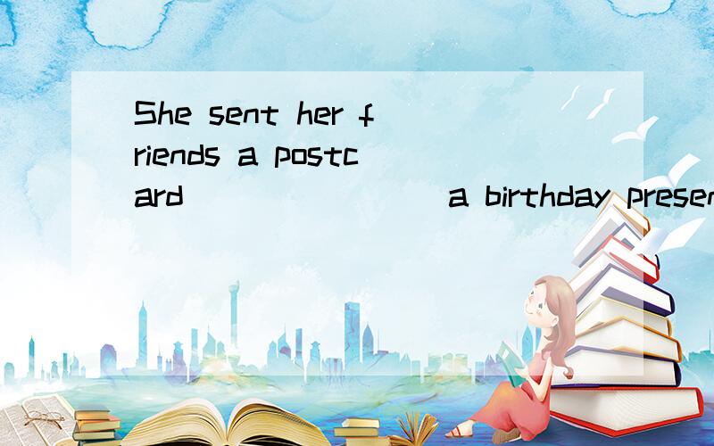 She sent her friends a postcard _______ a birthday present.