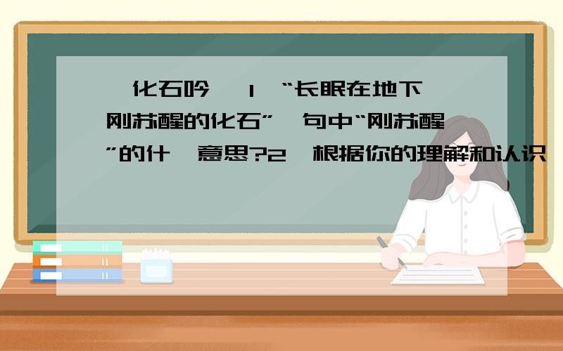 《化石吟》 1、“长眠在地下刚苏醒的化石”一句中“刚苏醒”的什麽意思?2、根据你的理解和认识,“平凡的真理”包涵哪些内容?3、“海枯、石烂、日转、星移……”几种现象代指什么?能