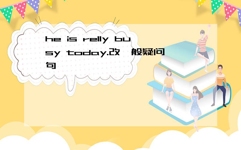 he is relly busy today.改一般疑问句