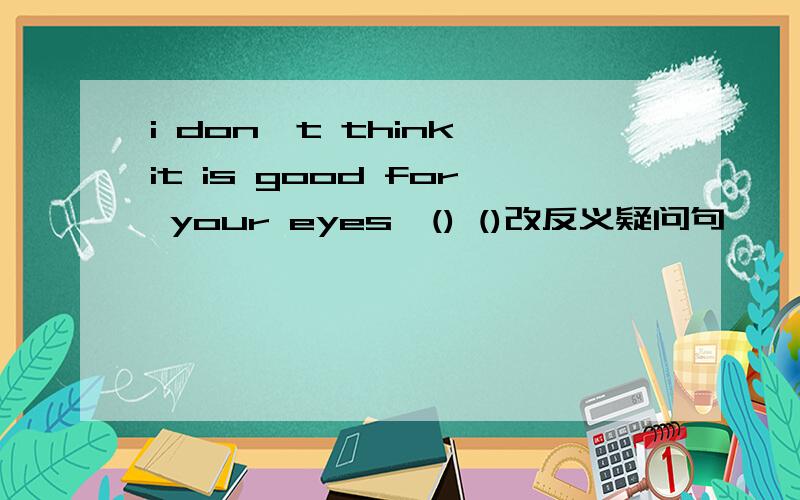 i don't think it is good for your eyes,() ()改反义疑问句