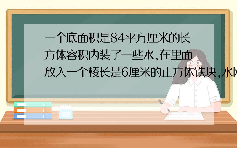 一个底面积是84平方厘米的长方体容积内装了一些水,在里面放入一个棱长是6厘米的正方体铁块,水刚好淹没这个正方体.容器内原有水多少立方厘米?