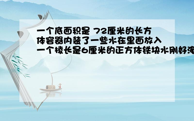 一个底面积是 72厘米的长方体容器内装了一些水在里面放入一个棱长是6厘米的正方体铁块水刚好淹没,这个正方体.容器内原有水多少立方厘米?