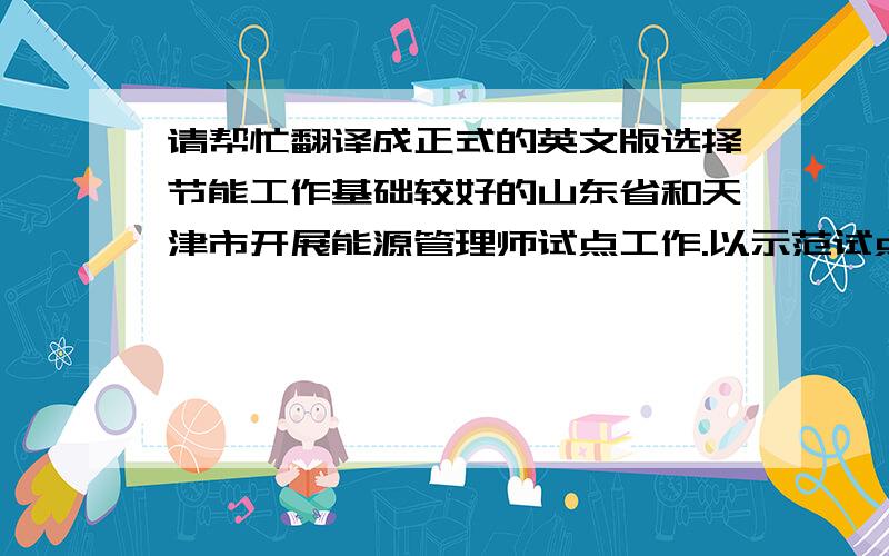 请帮忙翻译成正式的英文版选择节能工作基础较好的山东省和天津市开展能源管理师试点工作.以示范试点为基础,积极推动专业化节能管理队伍的建立,增强能源管理人员业务技能和职业素质,