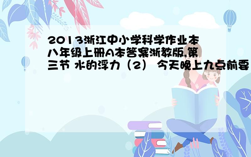 2013浙江中小学科学作业本八年级上册A本答案浙教版,第三节 水的浮力（2） 今天晚上九点前要