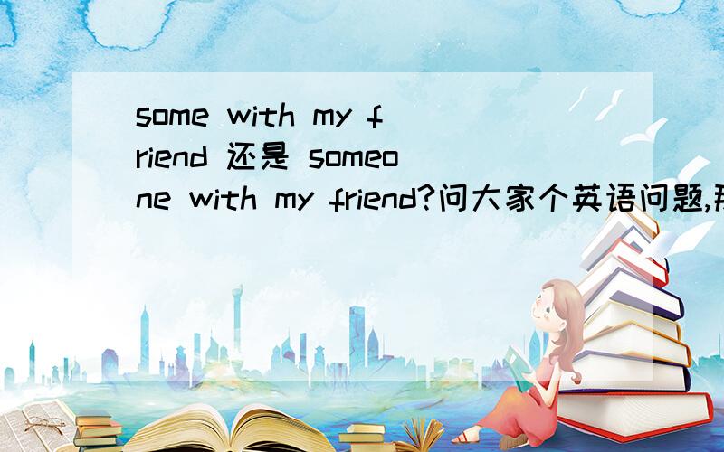 some with my friend 还是 someone with my friend?问大家个英语问题,那位路过大侠帮个忙额，friend忘加s了……