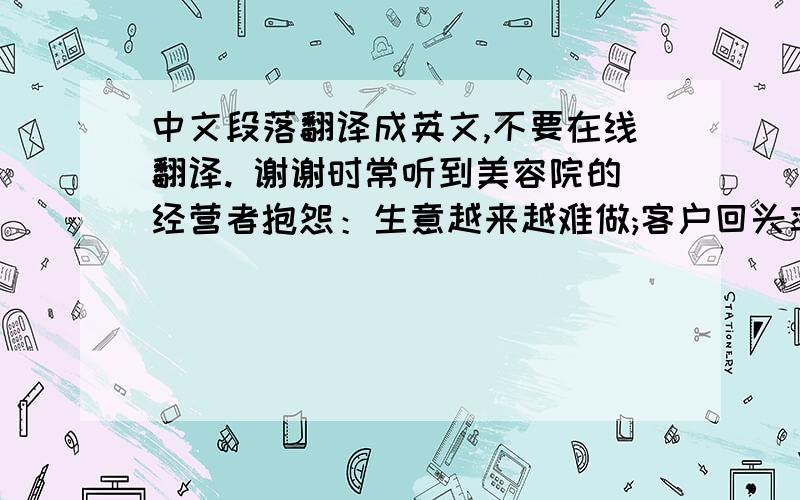 中文段落翻译成英文,不要在线翻译. 谢谢时常听到美容院的经营者抱怨：生意越来越难做;客户回头率越来越低;好的美容师很难招,招到又总是留不住,很多学了技术后都辞职创业,成了自己的