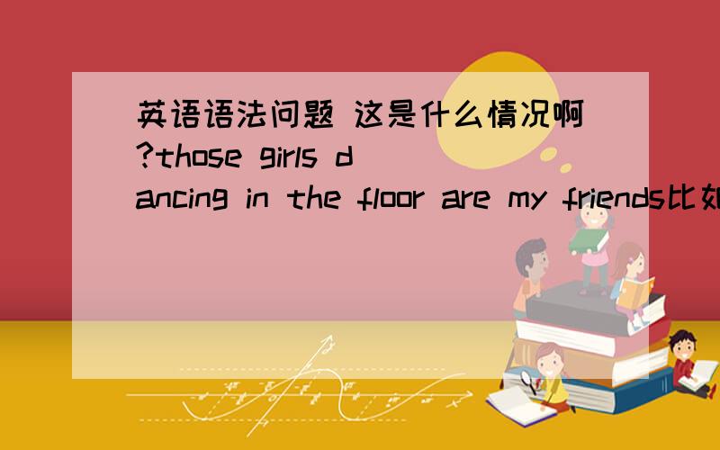 英语语法问题 这是什么情况啊?those girls dancing in the floor are my friends比如说这句话 those girls dancing in the floor are my friends,这么说没错儿啊 我感觉没错儿 但是这个现在进行时 为什么这么用?是定