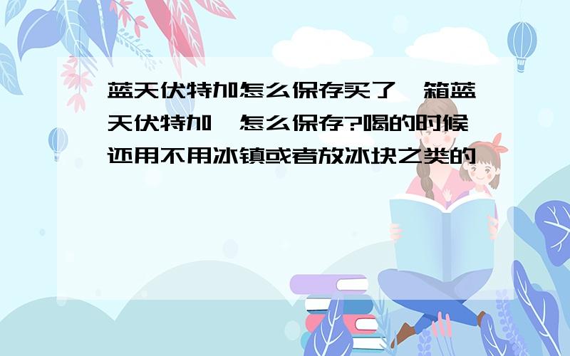 蓝天伏特加怎么保存买了一箱蓝天伏特加,怎么保存?喝的时候还用不用冰镇或者放冰块之类的、、