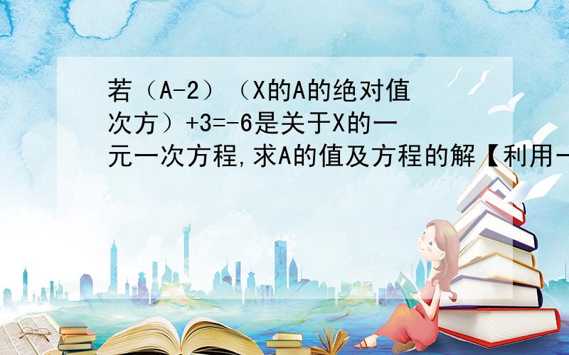 若（A-2）（X的A的绝对值次方）+3=-6是关于X的一元一次方程,求A的值及方程的解【利用一元一次方程的定义若（A-2）乘（X的A的绝对值次方）+3=-6是关于X的一元一次方程，求A的值及方程的解【