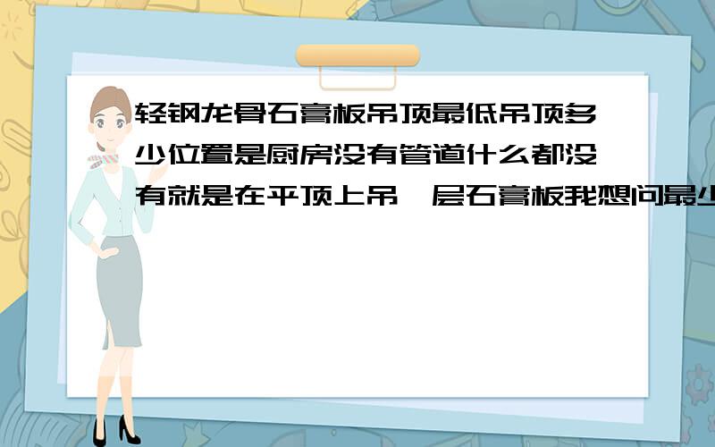 轻钢龙骨石膏板吊顶最低吊顶多少位置是厨房没有管道什么都没有就是在平顶上吊一层石膏板我想问最少能吊多少就是轻钢龙骨和石膏板最少距离顶面多少?别的就别考虑了