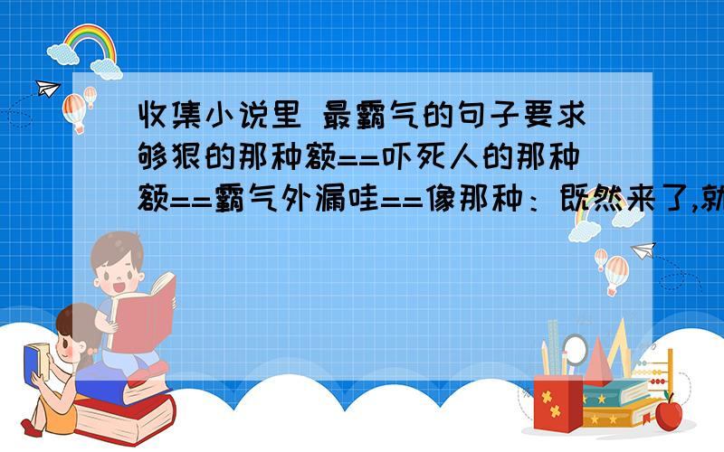 收集小说里 最霸气的句子要求够狠的那种额==吓死人的那种额==霸气外漏哇==像那种：既然来了,就留下吧==或者：一切有我==搞笑一点的也可以额==