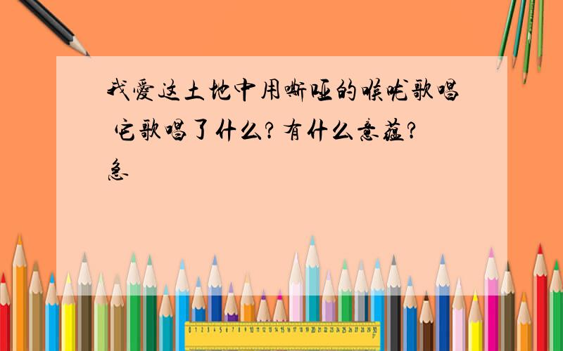 我爱这土地中用嘶哑的喉咙歌唱 它歌唱了什么?有什么意蕴?急