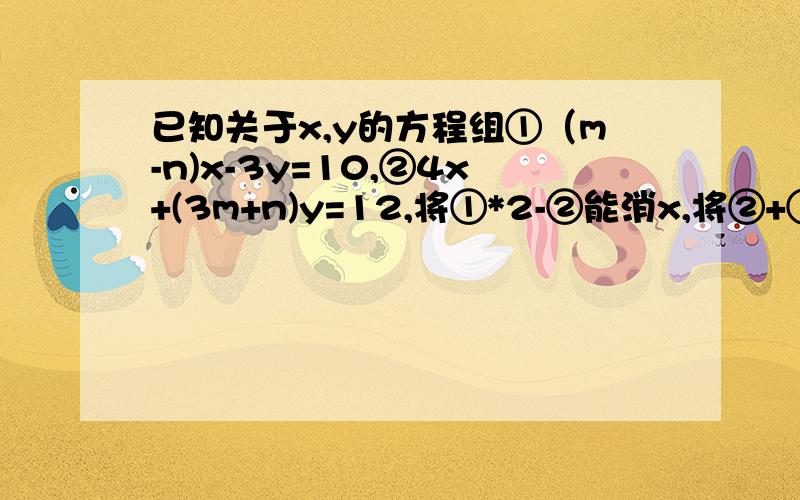 已知关于x,y的方程组①（m-n)x-3y=10,②4x+(3m+n)y=12,将①*2-②能消x,将②+①能消y,则m,n的值为多少