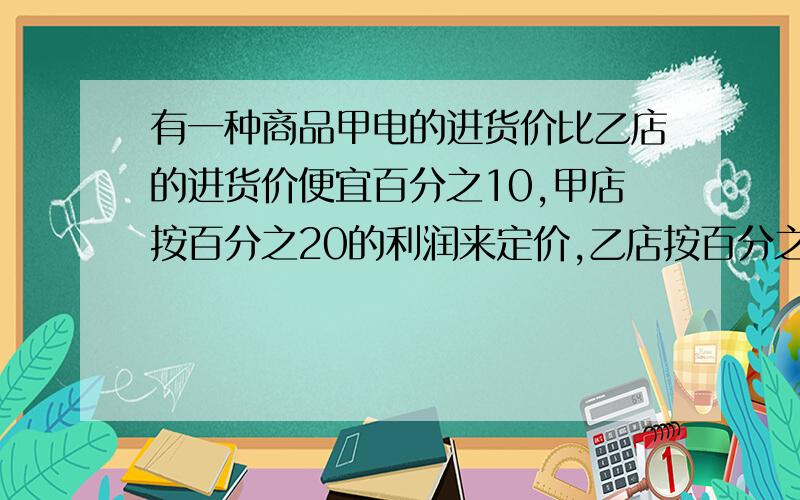 有一种商品甲电的进货价比乙店的进货价便宜百分之10,甲店按百分之20的利润来定价,乙店按百分之15的利润来定价,甲店的定价比乙店的便宜11.2元,甲店的进货价是多少元