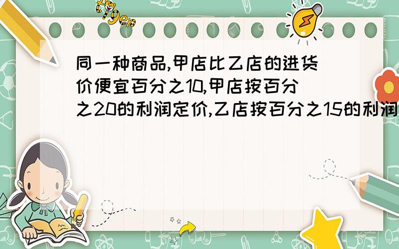 同一种商品,甲店比乙店的进货价便宜百分之10,甲店按百分之20的利润定价,乙店按百分之15的利润定价.结果甲店比乙店便宜8.4元,甲店的进价是什么元?