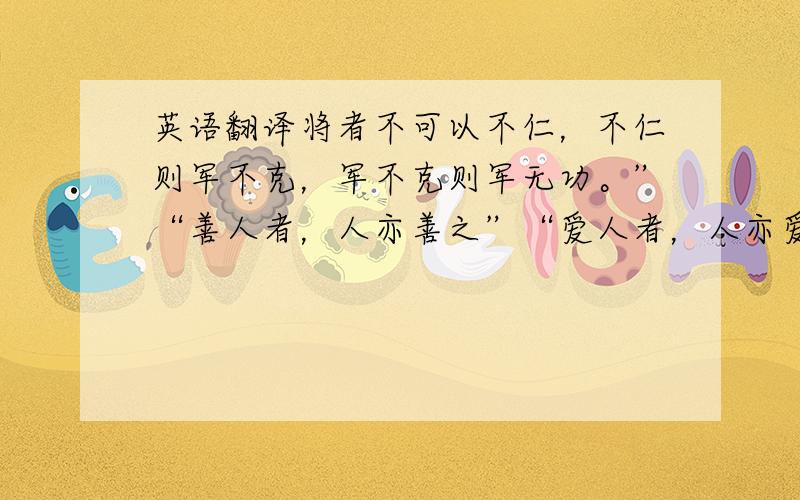 英语翻译将者不可以不仁，不仁则军不克，军不克则军无功。”“善人者，人亦善之”“爱人者，人亦爱之”仁者友众，爱人者路宽“行而宜之谓之义”.儒学主张先义而后利，以义取利是合