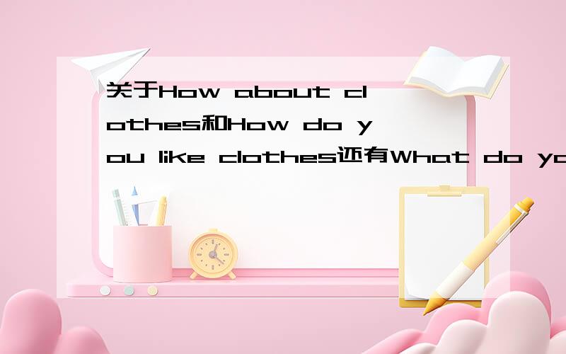 关于How about clothes和How do you like clothes还有What do you think of clothes的用法?clothes只是例子主要是问在什么语境下该用什么。我学的是买衣服的课文，所以用到这些句型