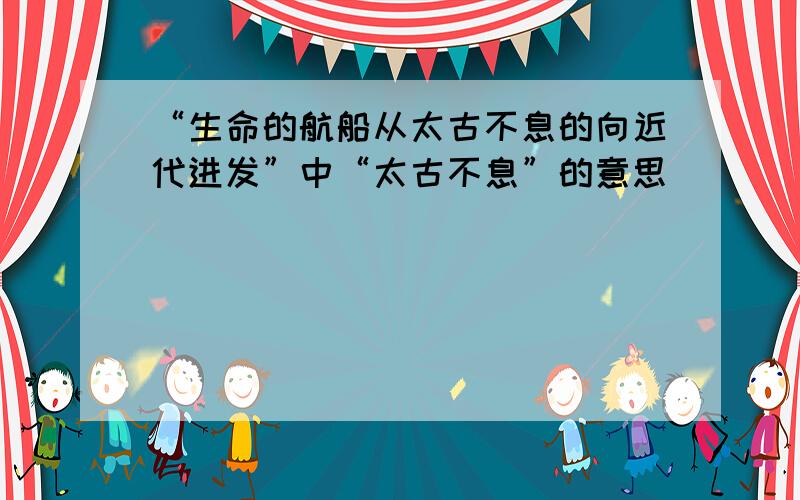 “生命的航船从太古不息的向近代进发”中“太古不息”的意思