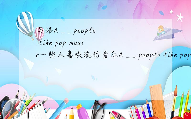 英语A _ _ people like pop music一些人喜欢流行音乐A _ _ people like pop music两根横线呢