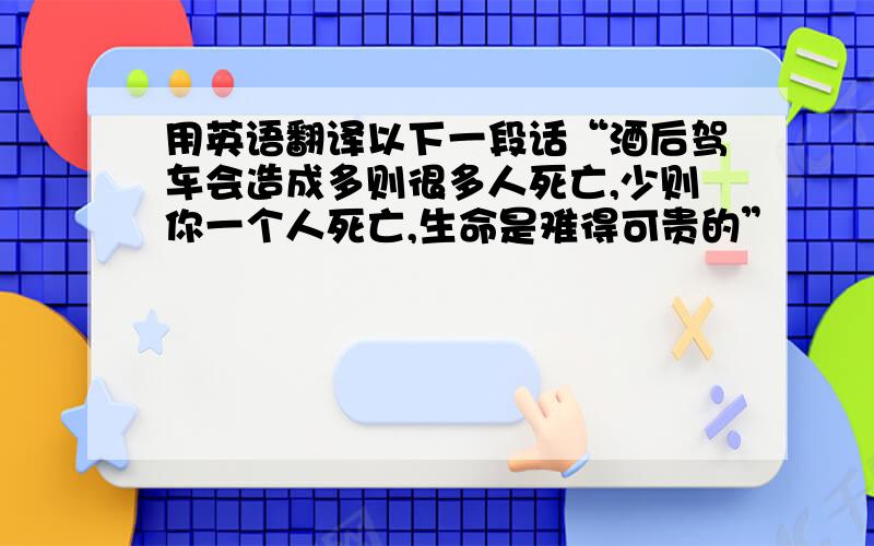 用英语翻译以下一段话“酒后驾车会造成多则很多人死亡,少则你一个人死亡,生命是难得可贵的”