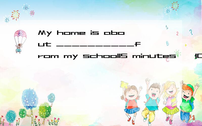 My home is about __________from my school15 minutes    10munute's ride     20 minutes by bike    15-minute's on foot