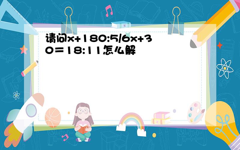 请问x+180:5/6x+30＝18:11怎么解