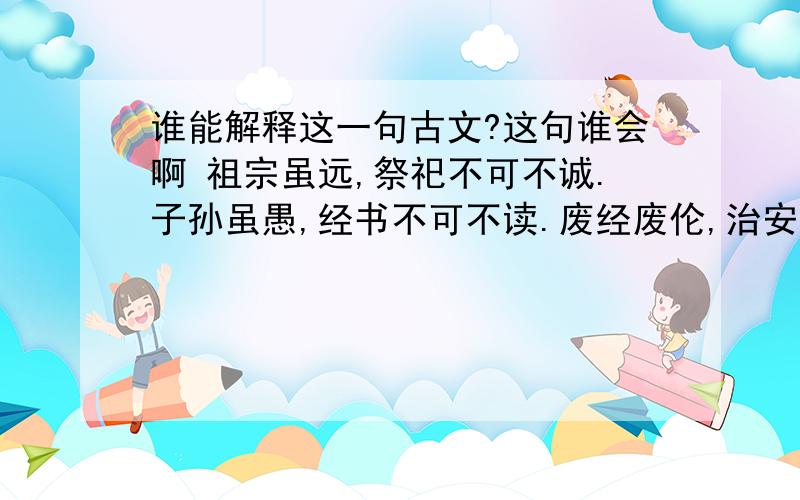 谁能解释这一句古文?这句谁会啊 祖宗虽远,祭祀不可不诚.子孙虽愚,经书不可不读.废经废伦,治安败坏根由.贪瞋痴慢,人心堕落原因,欲致天下太平,须从根本着手.图挽犯罪狂澜,唯有明伦教孝.