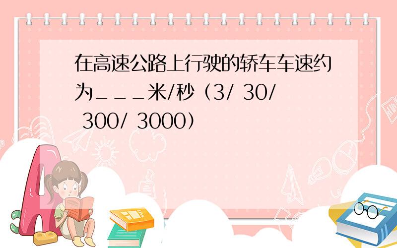 在高速公路上行驶的轿车车速约为___米/秒（3/ 30/ 300/ 3000）