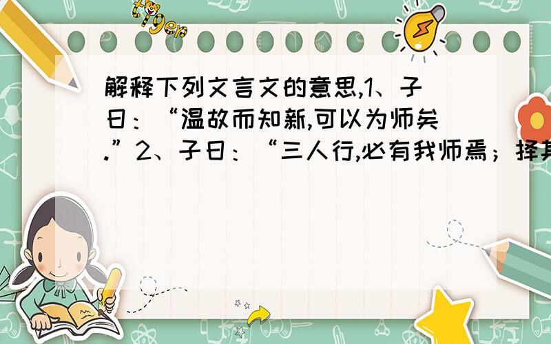 解释下列文言文的意思,1、子日：“温故而知新,可以为师矣.”2、子日：“三人行,必有我师焉；择其善者而从之,其不善者而改之.”