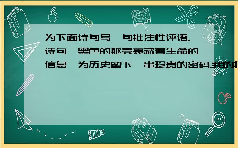 为下面诗句写一句批注性评语.诗句∶黑色的躯壳裹藏着生命的信息,为历史留下一串珍贵的密码.我的批为下面诗句写一句批注性评语.诗句∶黑色的躯壳裹藏着生命的信息,为历史留下一串珍