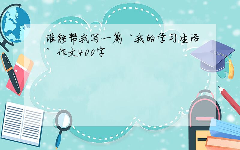 谁能帮我写一篇“我的学习生活”作文400字