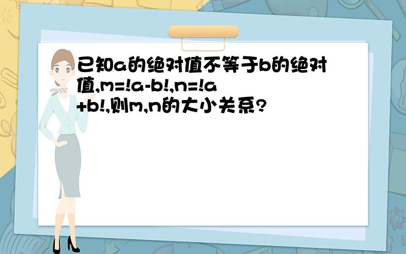 已知a的绝对值不等于b的绝对值,m=!a-b!,n=!a+b!,则m,n的大小关系?