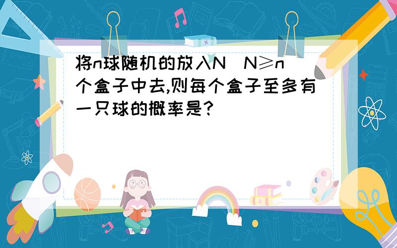 将n球随机的放入N（N≥n）个盒子中去,则每个盒子至多有一只球的概率是?