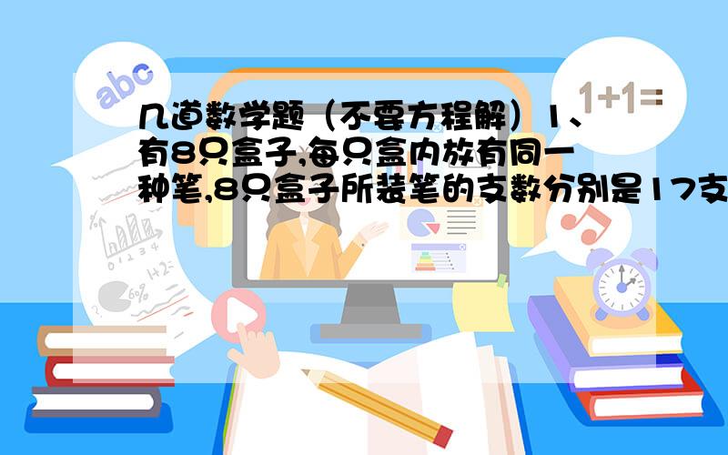 几道数学题（不要方程解）1、有8只盒子,每只盒内放有同一种笔,8只盒子所装笔的支数分别是17支、23支、33支、36支、38支、42支、49支、51支.这些笔中,圆珠笔的支数是钢笔的支数的2倍,钢笔支