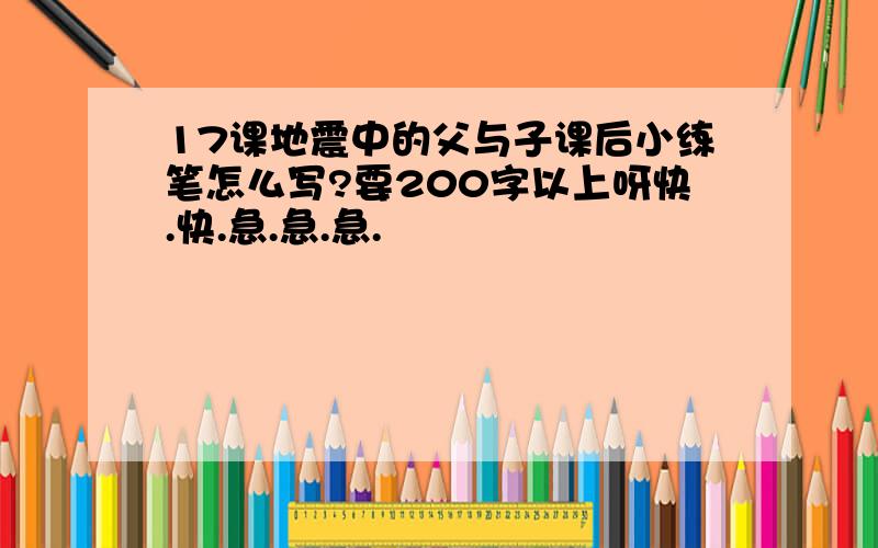 17课地震中的父与子课后小练笔怎么写?要200字以上呀快.快.急.急.急.