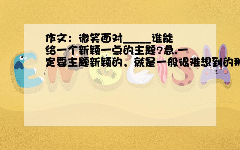 作文：微笑面对_____谁能给一个新颖一点的主题?急.一定要主题新颖的，就是一般很难想到的那种，怪异一点也没关系。