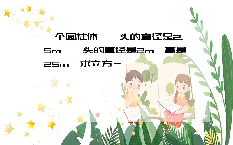 一个圆柱体,一头的直径是2.5m,一头的直径是2m,高是25m,求立方～