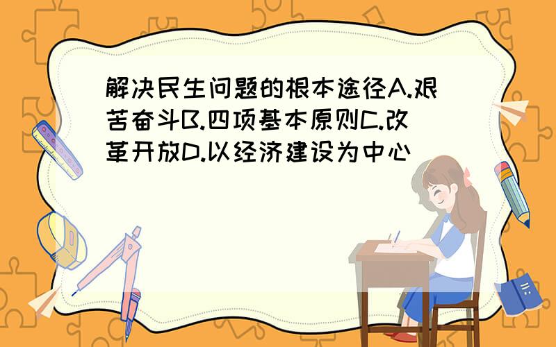 解决民生问题的根本途径A.艰苦奋斗B.四项基本原则C.改革开放D.以经济建设为中心