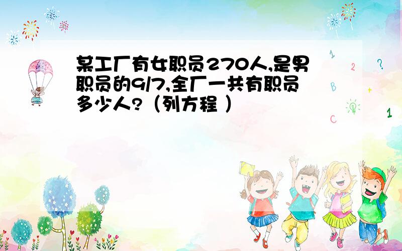 某工厂有女职员270人,是男职员的9/7,全厂一共有职员多少人?（列方程 ）