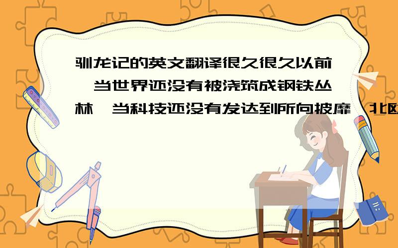 驯龙记的英文翻译很久很久以前,当世界还没有被浇筑成钢铁丛林,当科技还没有发达到所向披靡,北欧大地上的主人,是以狩猎、捕鱼为主要生计的游牧维京人.太阳东升西落,强壮、高大的维京