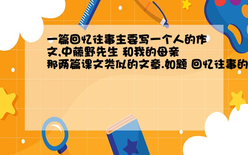 一篇回忆往事主要写一个人的作文,中藤野先生 和我的母亲 那两篇课文类似的文章.如题 回忆往事的一篇作文 但是必须要写一个人.有的亲帮下忙啦.星期四早上就要交呢，就只有今天和明天