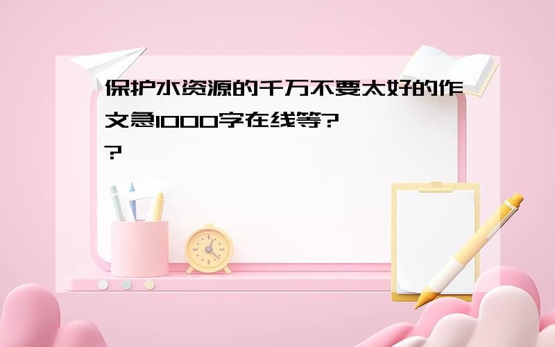 保护水资源的千万不要太好的作文急1000字在线等?、、、?