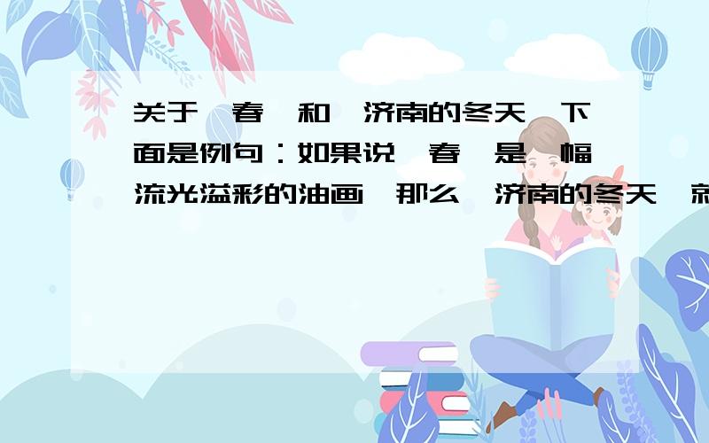 关于《春》和《济南的冬天》下面是例句：如果说《春》是一幅流光溢彩的油画,那么《济南的冬天》就是一张轻描淡雅的水墨画下面是题目：1、如果说《春》是一曲鸟鸣风吟的交响乐,那么