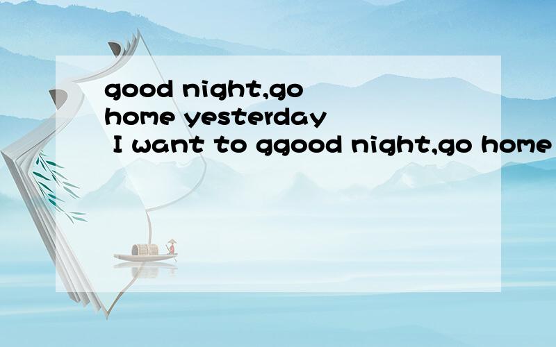 good night,go home yesterday I want to ggood night,go home yesterday I want to go shopping .翻译成中文