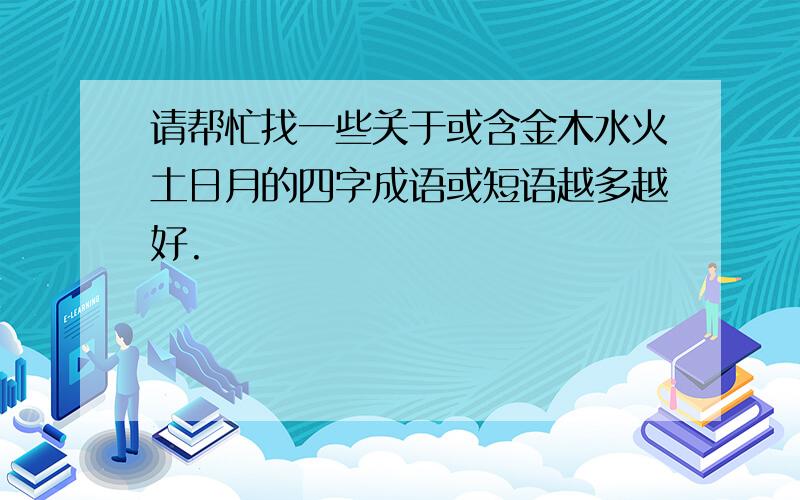 请帮忙找一些关于或含金木水火土日月的四字成语或短语越多越好.