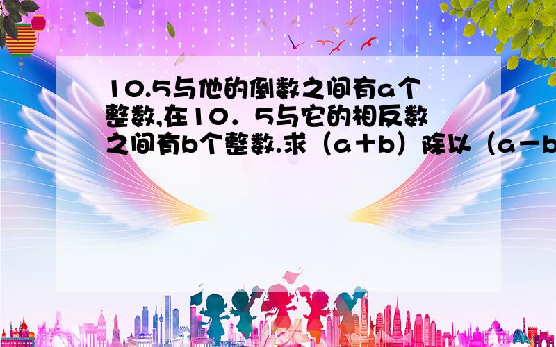 10.5与他的倒数之间有a个整数,在10．5与它的相反数之间有b个整数.求（a＋b）除以（a－b）＋2的值.