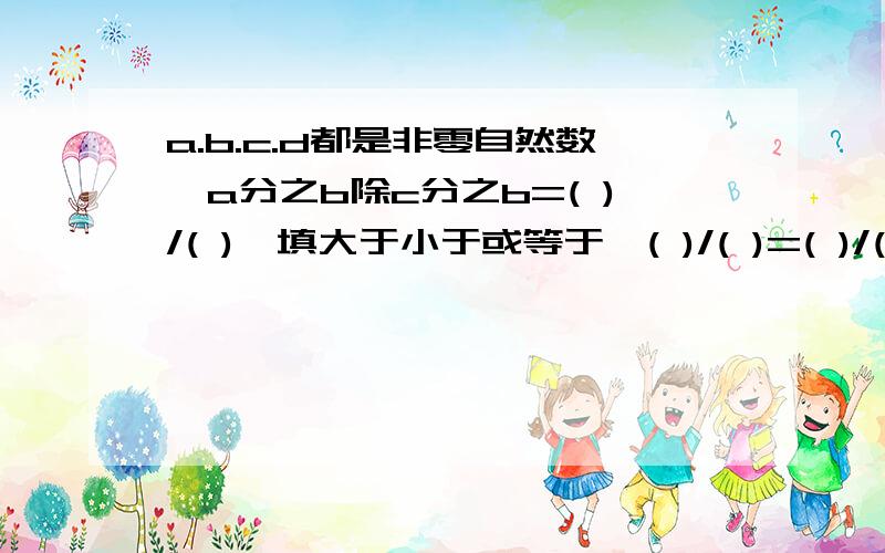 a.b.c.d都是非零自然数,a分之b除c分之b=( )/( )〔填大于小于或等于〕( )/( )=( )/( )/是百分之几