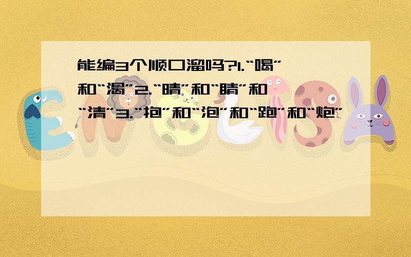 能编3个顺口溜吗?1.“喝”和“渴”2.“晴”和“睛”和“清”3.“抱”和“泡”和“跑”和“炮”