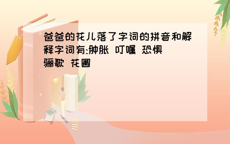 爸爸的花儿落了字词的拼音和解释字词有:肿胀 叮嘱 恐惧 骊歌 花圃