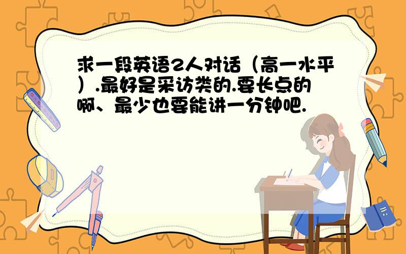 求一段英语2人对话（高一水平）.最好是采访类的.要长点的啊、最少也要能讲一分钟吧.